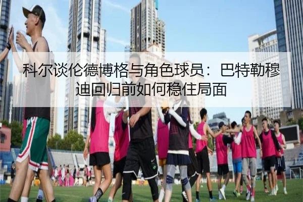 科尔谈伦德博格与角色球员:巴特勒穆迪回归前如何稳住局面